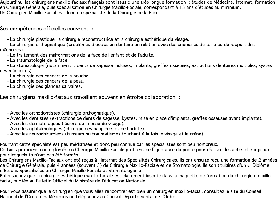 Aujourd’hui les chirurgiens maxillo-faciaux français sont issus d’une très longue formation : études de Médecine, Internat, formation en Chirurgie Générale, puis spécialisation en Chirurgie Maxillo-Faciale, correspondant à 13 ans d’études au minimum. Un Chirurgien Maxillo-Facial est donc un spécialiste de la Chirurgie de la Face. Ses compétences officielles couvrent : - La chirurgie plastique, la chirurgie reconstructrice et la chirurgie esthétique du visage. - La chirurgie orthognatique (problèmes d’occlusion dentaire en relation avec des anomalies de taille ou de rapport des mâchoires). - Le traitement des malformations de la face de l’enfant et de l’adulte. - La traumatologie de la face - La stomatologie (notamment : dents de sagesse incluses, implants, greffes osseuses, extractions dentaires multiples, kystes des mâchoires). - La chirurgie des cancers de la bouche. - La chirurgie des cancers de la peau. - La chirurgie des glandes salivaires. Les chirurgiens maxillo-faciaux travaillent souvent en étroite collaboration : - Avec les orthodontistes (chirurgie orthognatique). - Avec les dentistes (extractions de dents de sagesse, kystes, mise en place d’implants, greffes osseuses avant implants). - Avec les dermatologues (lésions de la peau du visage). - Avec les ophtalmologues (chirurgie des paupières et de l’orbite). - Avec les neurochirurgiens (tumeurs ou traumatismes touchant à la fois le visage et le crâne). Pourtant cette spécialité est peu médiatisée et donc peu connue car les spécialistes sont peu nombreux. Certains praticiens non diplômés en Chirurgie Maxillo-Faciale profitent de l’ignorance du public pour réaliser des actes chirurgicaux pour lesquels ils n’ont pas été formés. Les Chirurgiens Maxillo-Faciaux ont été reçus à l’Internat des Spécialités Chirurgicales. Ils ont ensuite reçu une formation de 2 années de Chirurgie Générale, puis 4 années (souvent 5) de Chirurgie Maxillo-Faciale et de Stomatologie. Ils son titulaires d’un « Diplôme d’Etudes Spécialisées en Chirurgie Maxillo-Faciale et Stomatologie ». Enfin sachez que la chirurgie esthétique maxillo-faciale est clairement inscrite dans la maquette de formation du chirurgien maxillo-facial, publiée au Bulletin Officiel du Ministère de l’éducation Nationale. Pour vous assurer que le chirurgien que vous allez rencontrer est bien un chirurgien maxillo-facial, consultez le site du Conseil National de l’Ordre des Médecins ou téléphonez au Conseil Départemental de l’Ordre.